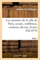 Les armoiries de la ville de Paris, sceaux, emblèmes, couleurs, devises, livrées, et cérémonies publiques. Tome 1