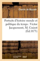 Portraits d'histoire morale et politique du temps : Victor Jacquemont, M. Guizot, M. de Montalembert, , le Père Lacordaire, le Père Gratry, M. Michelet, Mme de Gasparin...