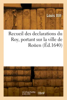 Recueil des declarations du Roy, portant interdiction des Cours de Parlement, des Aydes, Bureau des Finances, Lieutenant general, et du Corps de Rouen