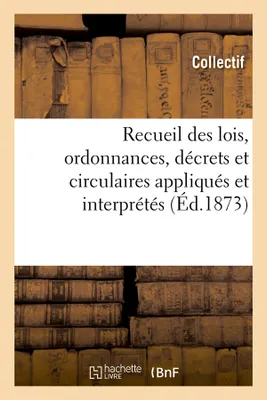 Recueil des lois, ordonnances, décrets et circulaires appliqués et interprétés (Éd.1873)