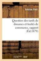 Question des tarifs de douanes et traités de commerce, rapport présenté par M. Antoine Petit, au nom, de la commission des questions de tarif et voté par la Société dans sa séance du 15 février 1879