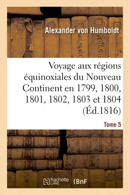 Voyage aux régions équinoxiales du Nouveau Continent. Tome 5, fait en 1799, 1800, 1801, 1802, 1803 et 1804