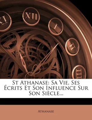 St Athanase, Sa Vie, Ses Écrits Et Son Influence Sur Son Siècle...