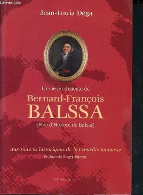 La vie prodigieuse de Bernard François Balssa (Père d'Honoré de Balzac).  Aux sources historiques de la Comédie Humaine