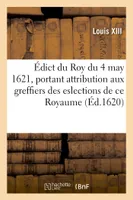 Édict du Roy du 4 may 1621, portant attribution aux greffiers des eslections de ce Royaume, sur tous les deniers qui s'imposeront et se lèveront sur ses subjets, contribuables aux tailles