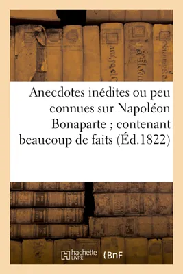 Anecdotes inédites ou peu connues sur Napoléon Bonaparte, ; contenant beaucoup de faits qui ont échappé à ses historiens...