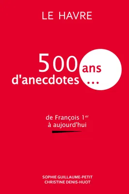 Le Havre : 500 ans d'anecdotes..., De François Ier à aujourd'hui