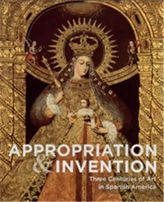 Appropriation and Invention Three Centuries of Art in Spanish America /anglais