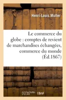 Le commerce du globe : comptes de revient de marchandises échangées entre toutes les, principales places de commerce du monde 1867