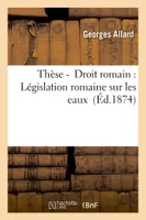 Thèse -  Droit romain : Législation romaine sur les eaux  (Éd.1874)