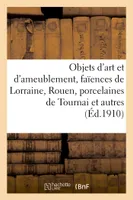 Objets d'art et d'ameublement, faïences de Lorraine, Rouen, etc., porcelaines de Tournai et autres