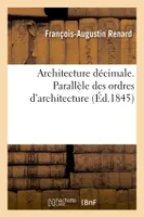 Architecture décimale. Parallèle des ordres d'architecture, et de leurs principales applications suivant Palladio, Scamozzi, Serlio, Vignole...