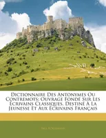 Dictionnaire Des Antonymes Ou Contremots, Ouvrage Fondé Sur Les Écrivains Classiques, Destiné À La Jeunesse Et Aux Écrivains Français