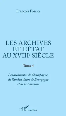 Les archives et l'Etat au XVIIIe siècle, Tome 4 - Les archivistes de Champagne, de l'ancien duché de Bourgogne et de Lorraine