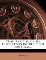 St Athanase, Sa Vie, Ses Écrits Et Son Influence Sur Son Siècle...