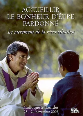 Accueillir le bonheur d'être pardonné - Le sacrement de la réconciliation - Colloque à Lourdes 23- 24 novembre 2006, le sacrement de la réconciliation