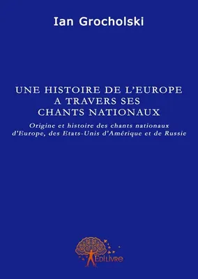Une histoire de l'Europe à travers ses chants nationaux, Origine et histoire des chants nationaux d'Europe, des Etats-Unis d'Amérique et de Russie