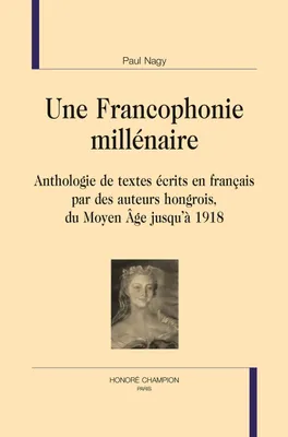 Une francophonie millénaire T1, anthologie de textes écrits en français par des auteurs hongrois, du Moyen âge jusqu'à 1918