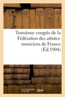 Troisième congrès de la Fédération des artistes-musiciens de France (deuxième congrès international), : tenu à Paris les 9, 10, et 11 mai 1904