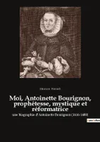 Moi, Antoinette Bourignon, prophétesse, mystique et réformatrice, une biographie d'Antoinette Bourignon (1616-1680)