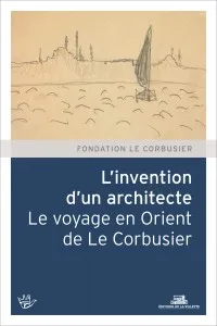 L'Invention d'un architecte. Le voyage en Orient de Le Corbusier, le voyage en Orient de Le Corbusier
