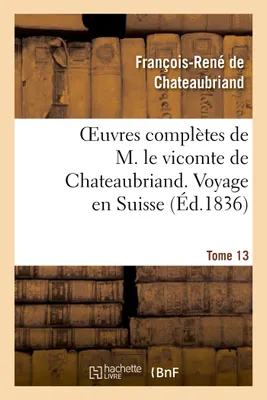Oeuvres complètes de M. le vicomte de Chateaubriand. T. 13 Voyage en Suisse