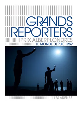 Grands reporters : Prix Albert Londres, Le monde de 1989 à nos jours raconté en 100 reportages
